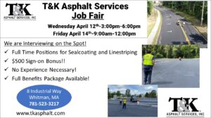 T&K Asphalt Job Fair, 4/12 3-6pm & 4/14 9am-12pm, 2023. We are interviewing on the spot! Full time positions for sealcoating and linestriping. $500 sign-on bonus!! No experience necessary! Full Benefits Package Available! 8 Industrial Way, Whitman MA. 781-523-3217